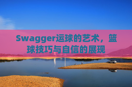 Swagger运球的艺术,篮球技巧与自信的展现